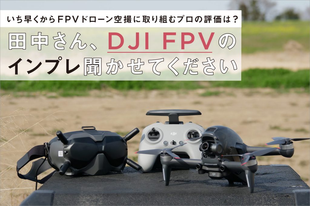 いち早くからFPVドローン空撮に取り組むプロの評価は? 田中さん、DJI