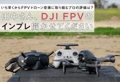 いち早くからFPVドローン空撮に取り組むプロの評価は?   田中さん、DJI FPVの インプレ聞かせてください